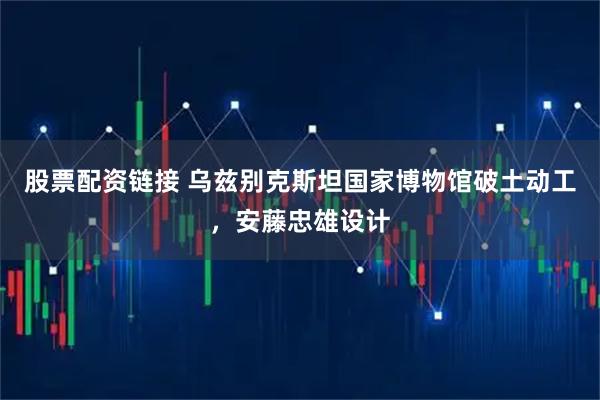 股票配资链接 乌兹别克斯坦国家博物馆破土动工，安藤忠雄设计