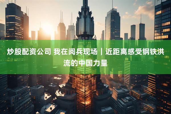 炒股配资公司 我在阅兵现场｜近距离感受钢铁洪流的中国力量