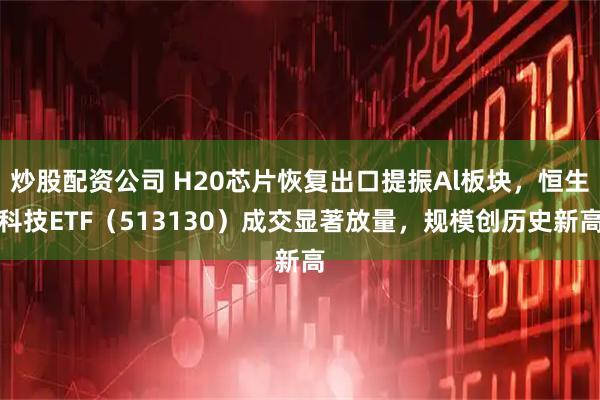 炒股配资公司 H20芯片恢复出口提振Al板块，恒生科技ETF（513130）成交显著放量，规模创历史新高