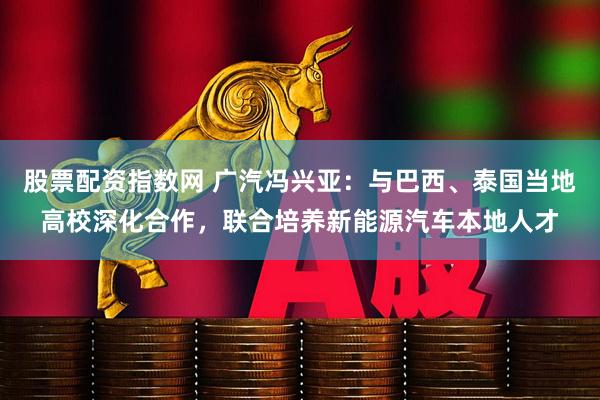 股票配资指数网 广汽冯兴亚：与巴西、泰国当地高校深化合作，联合培养新能源汽车本地人才