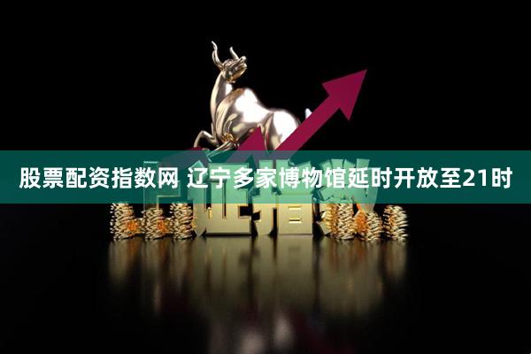 股票配资指数网 辽宁多家博物馆延时开放至21时