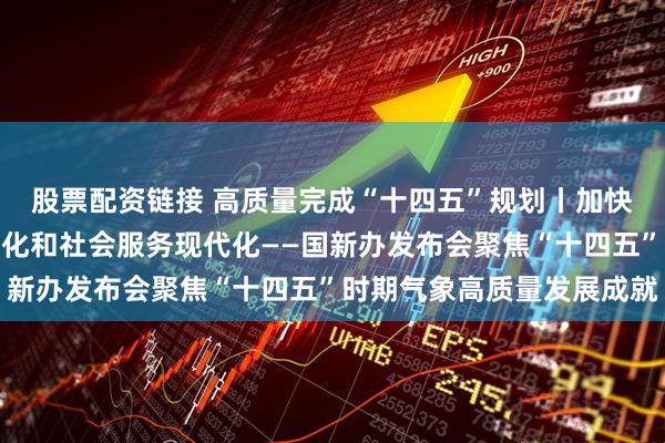 股票配资链接 高质量完成“十四五”规划丨加快推进气象科技能力现代化和社会服务现代化——国新办发布会聚焦“十四五”时期气象高质量发展成就