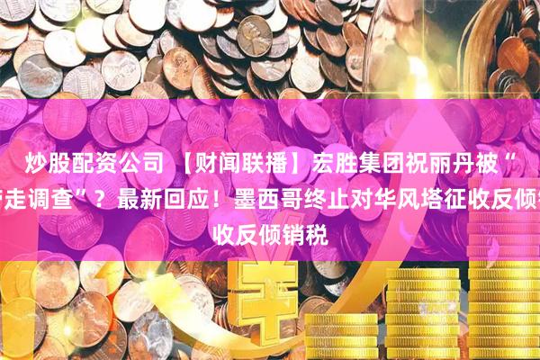 炒股配资公司 【财闻联播】宏胜集团祝丽丹被“被带走调查”？最新回应！墨西哥终止对华风塔征收反倾销税