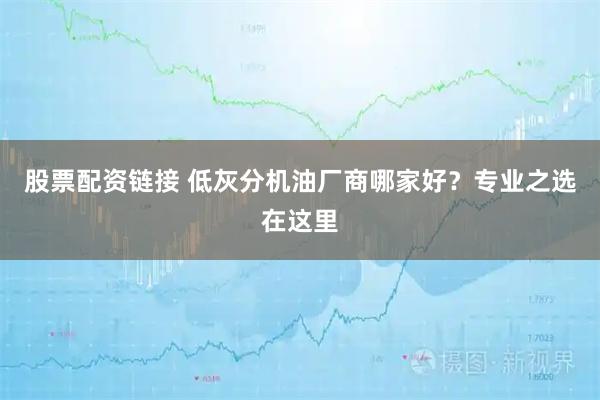 股票配资链接 低灰分机油厂商哪家好？专业之选在这里