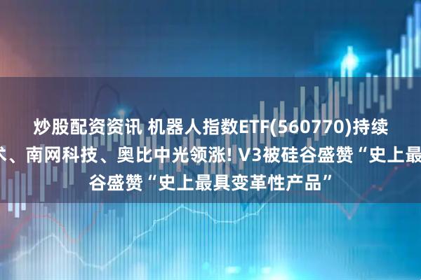 炒股配资资讯 机器人指数ETF(560770)持续走强，中控技术、南网科技、奥比中光领涨! V3被硅谷盛赞“史上最具变革性产品”