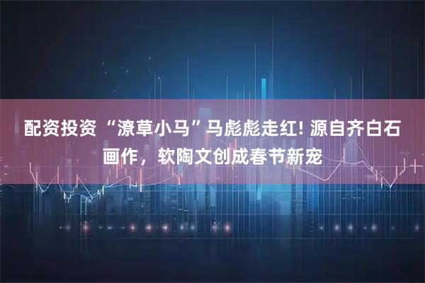 配资投资 “潦草小马”马彪彪走红! 源自齐白石画作，软陶文创成春节新宠