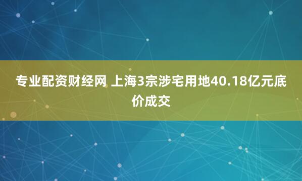 专业配资财经网 上海3宗涉宅用地40.18亿元底价成交