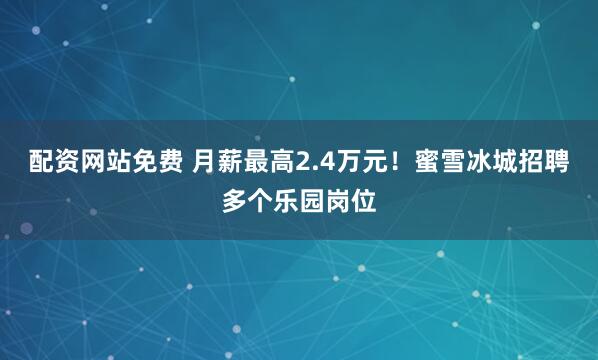 配资网站免费 月薪最高2.4万元！蜜雪冰城招聘多个乐园岗位