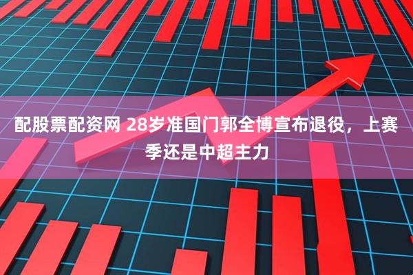 配股票配资网 28岁准国门郭全博宣布退役，上赛季还是中超主力