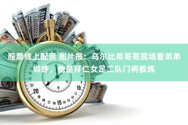 股票线上配资 图片报：乌尔比希哥哥现场看弟弟训练，他是拜仁女足二队门将教练