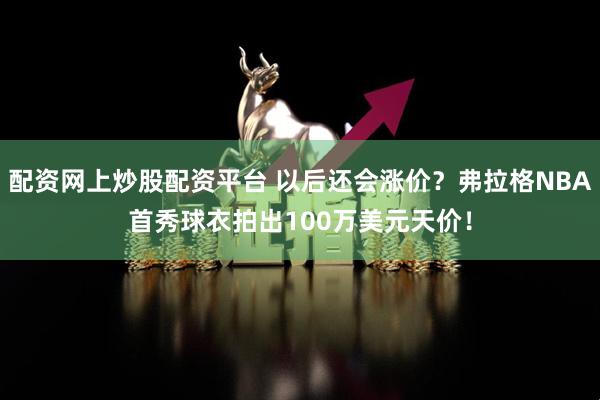 配资网上炒股配资平台 以后还会涨价？弗拉格NBA首秀球衣拍出100万美元天价！
