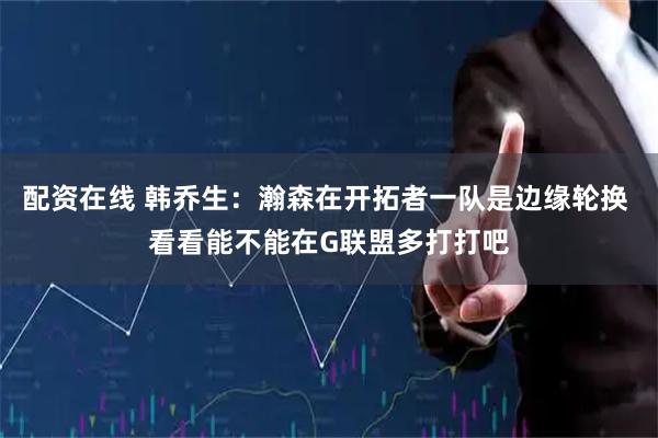 配资在线 韩乔生：瀚森在开拓者一队是边缘轮换 看看能不能在G联盟多打打吧