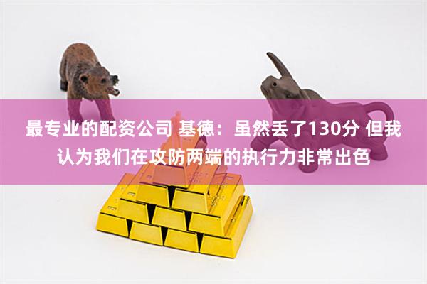 最专业的配资公司 基德：虽然丢了130分 但我认为我们在攻防两端的执行力非常出色