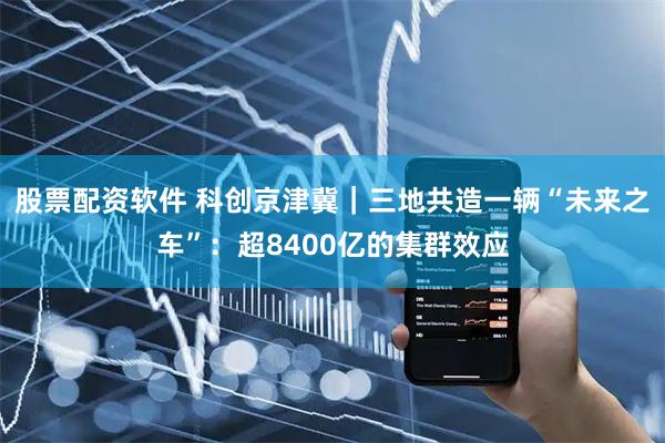 股票配资软件 科创京津冀｜三地共造一辆“未来之车”：超8400亿的集群效应