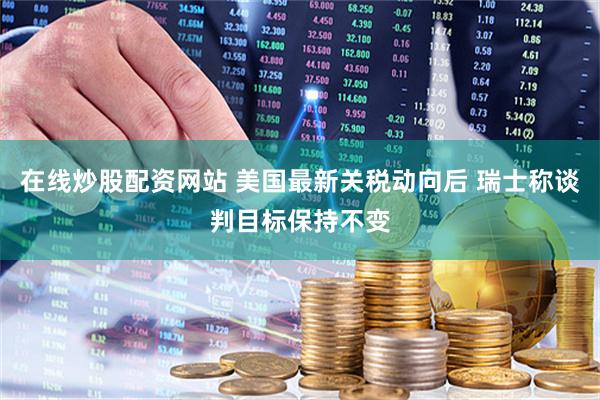 在线炒股配资网站 美国最新关税动向后 瑞士称谈判目标保持不变