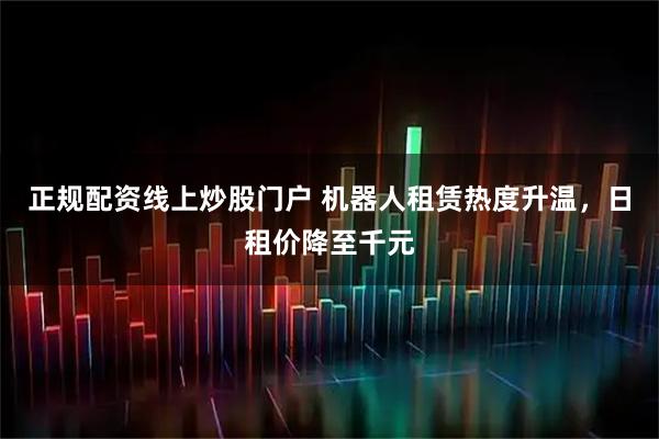 正规配资线上炒股门户 机器人租赁热度升温，日租价降至千元