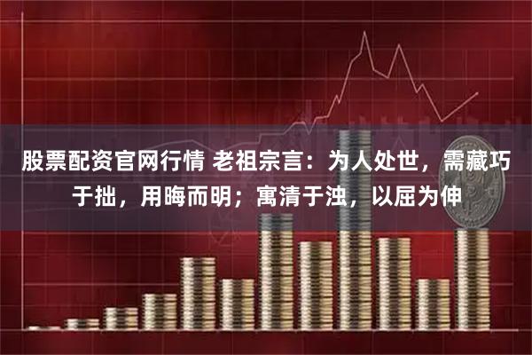 股票配资官网行情 老祖宗言：为人处世，需藏巧于拙，用晦而明；寓清于浊，以屈为伸