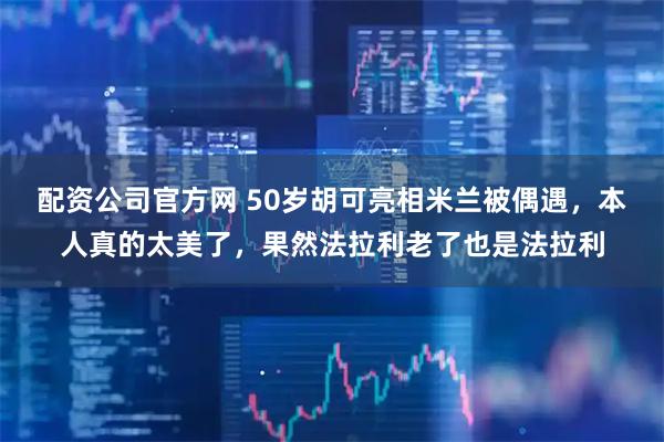 配资公司官方网 50岁胡可亮相米兰被偶遇，本人真的太美了，果然法拉利老了也是法拉利