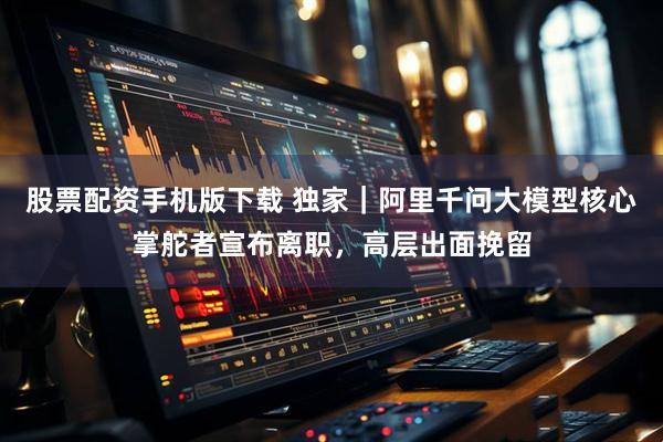 股票配资手机版下载 独家｜阿里千问大模型核心掌舵者宣布离职，高层出面挽留