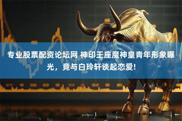 专业股票配资论坛网 神印王座魔神皇青年形象曝光，竟与白玲轩谈起恋爱!