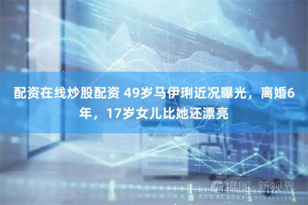 配资在线炒股配资 49岁马伊琍近况曝光，离婚6年，17岁女儿比她还漂亮
