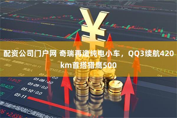 配资公司门户网 奇瑞再造纯电小车，QQ3续航420km首搭猎鹰500