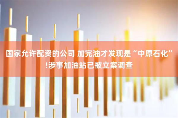 国家允许配资的公司 加完油才发现是“中原石化”!涉事加油站已被立案调查