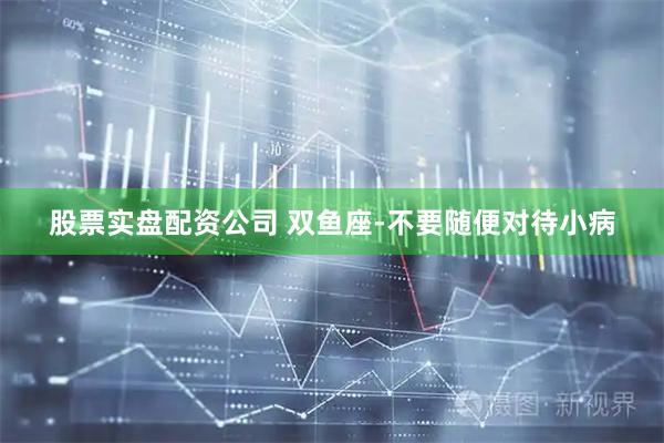 股票实盘配资公司 双鱼座-不要随便对待小病