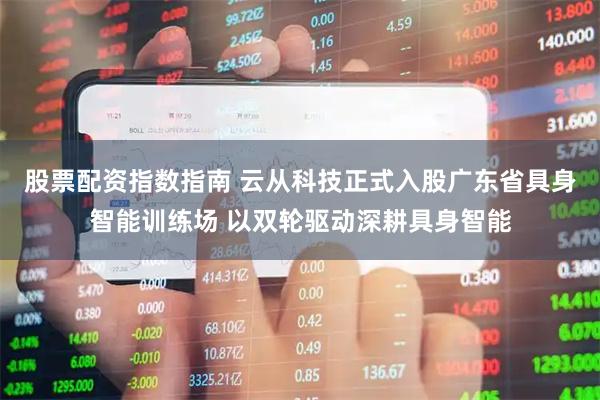 股票配资指数指南 云从科技正式入股广东省具身智能训练场 以双轮驱动深耕具身智能