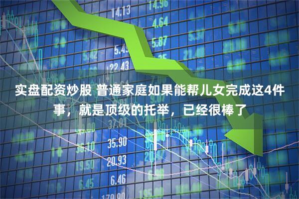 实盘配资炒股 普通家庭如果能帮儿女完成这4件事，就是顶级的托举，已经很棒了