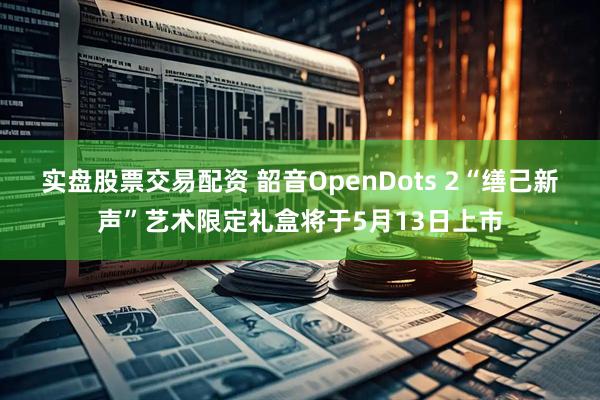 实盘股票交易配资 韶音OpenDots 2“缮己新声”艺术限定礼盒将于5月13日上市