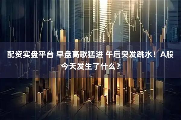 配资实盘平台 早盘高歌猛进 午后突发跳水！A股今天发生了什么？