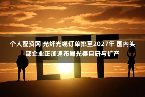 个人配资网 光纤光缆订单排至2027年 国内头部企业正加速布局光棒自研与扩产