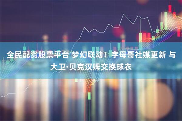 全民配资股票平台 梦幻联动！字母哥社媒更新 与大卫·贝克汉姆交换球衣
