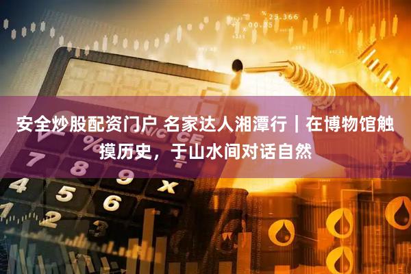 安全炒股配资门户 名家达人湘潭行｜在博物馆触摸历史，于山水间对话自然