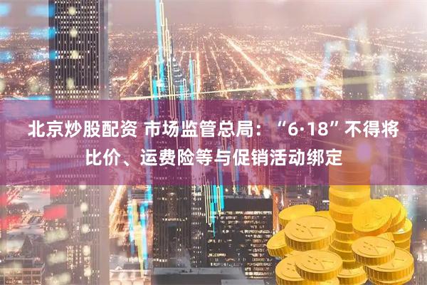 北京炒股配资 市场监管总局：“6·18”不得将比价、运费险等与促销活动绑定