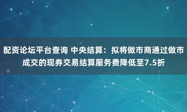 配资论坛平台查询 中央结算：拟将做市商通过做市成交的现券交易结算服务费降低至7.5折