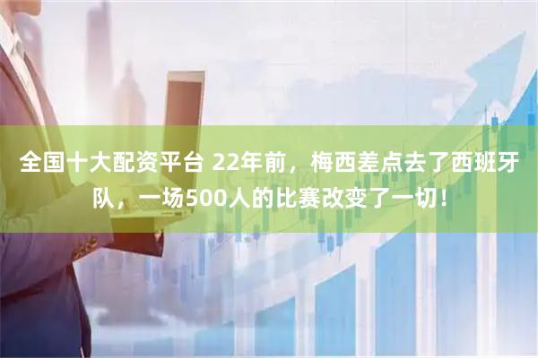全国十大配资平台 22年前，梅西差点去了西班牙队，一场500人的比赛改变了一切！